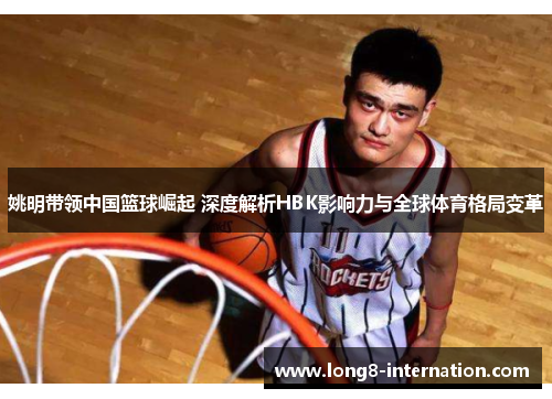 姚明带领中国篮球崛起 深度解析HBK影响力与全球体育格局变革