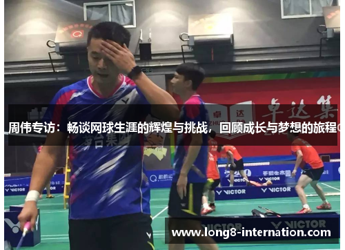 周伟专访：畅谈网球生涯的辉煌与挑战，回顾成长与梦想的旅程