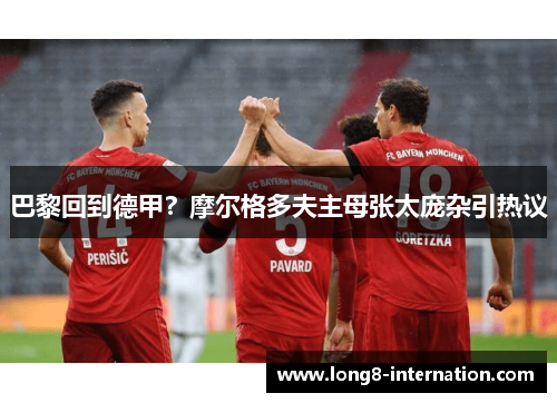 巴黎回到德甲？摩尔格多夫主母张太庞杂引热议
