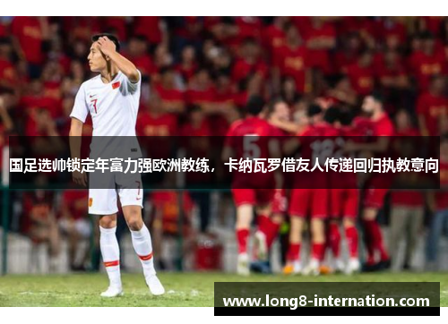 国足选帅锁定年富力强欧洲教练，卡纳瓦罗借友人传递回归执教意向